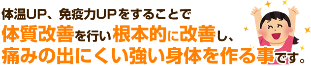 体温UP、免疫力UPをすることで体質改善を行い根本的に改善し、痛みの出にくい強い身体を作る事です